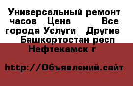 Универсальный ремонт часов › Цена ­ 100 - Все города Услуги » Другие   . Башкортостан респ.,Нефтекамск г.